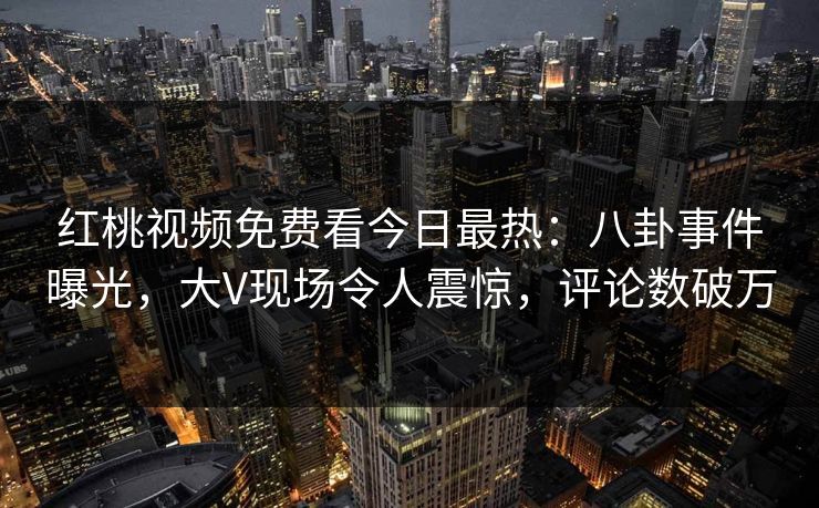 红桃视频免费看今日最热：八卦事件曝光，大V现场令人震惊，评论数破万