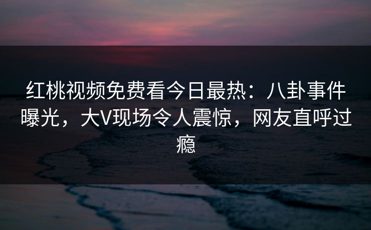 红桃视频免费看今日最热：八卦事件曝光，大V现场令人震惊，网友直呼过瘾