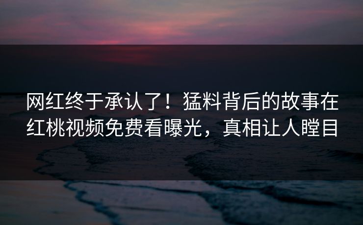 网红终于承认了！猛料背后的故事在红桃视频免费看曝光，真相让人瞠目