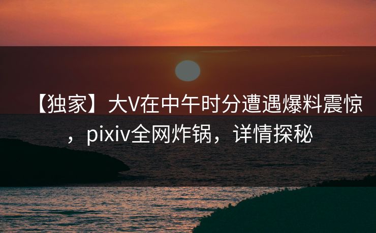 【独家】大V在中午时分遭遇爆料震惊,pixiv全网炸锅,详情探秘 【独家】大V在中午时分遭遇爆料震惊,pixiv全网炸锅,详情探秘