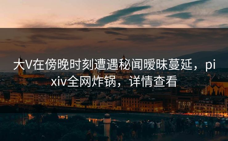 大V在傍晚时刻遭遇秘闻暧昧蔓延，pixiv全网炸锅，详情查看