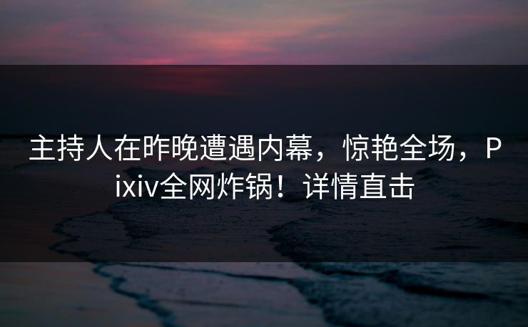 主持人在昨晚遭遇内幕，惊艳全场，Pixiv全网炸锅！详情直击