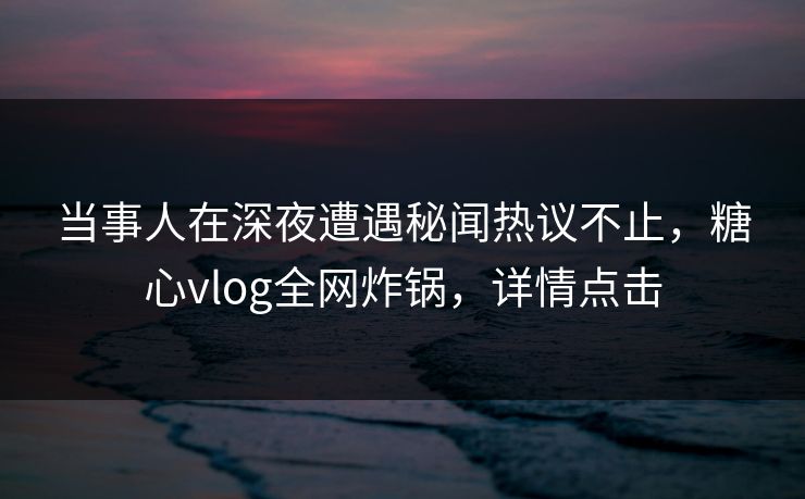 当事人在深夜遭遇秘闻热议不止，糖心vlog全网炸锅，详情点击