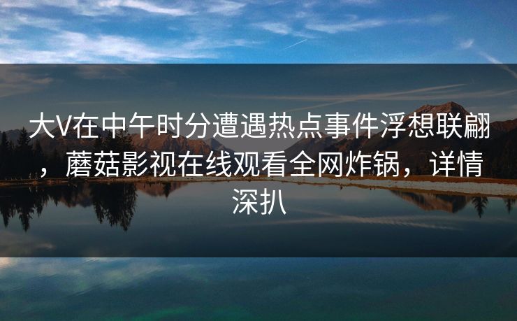 大V在中午时分遭遇热点事件浮想联翩，蘑菇影视在线观看全网炸锅，详情深扒