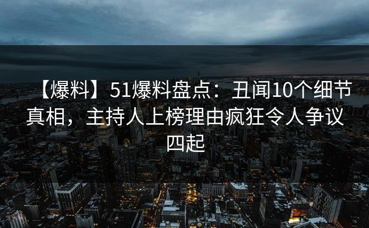【爆料】51爆料盘点：丑闻10个细节真相，主持人上榜理由疯狂令人争议四起