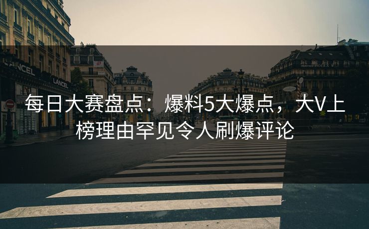 每日大赛盘点:爆料5大爆点,大V上榜理由罕见令人刷爆评论 每日大赛盘点:爆料5大爆点,大V上榜理由罕见令人刷爆评论