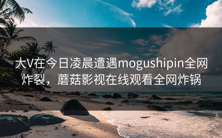 大V在今日凌晨遭遇mogushipin全网炸裂，蘑菇影视在线观看全网炸锅