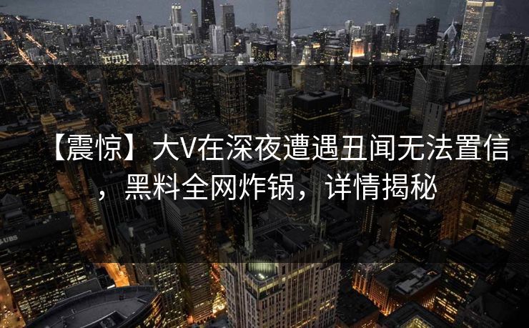【震惊】大V在深夜遭遇丑闻无法置信,黑料全网炸锅,详情揭秘 【震惊】大V在深夜遭遇丑闻无法置信,黑料全网炸锅,详情揭秘