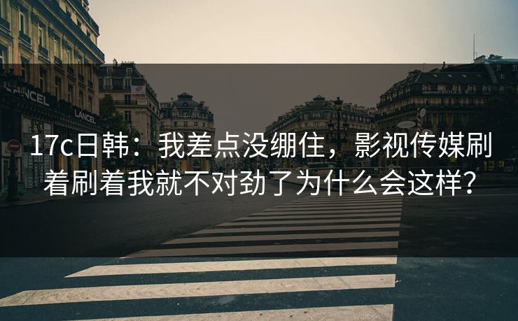17c日韩：我差点没绷住，影视传媒刷着刷着我就不对劲了为什么会这样？