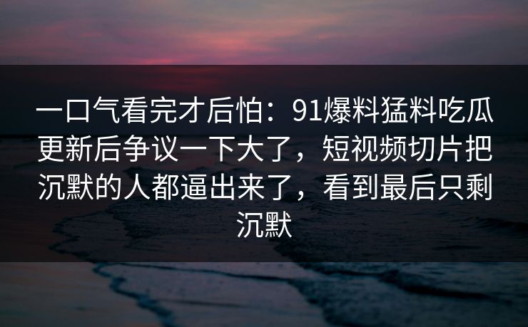 一口气看完才后怕：91爆料猛料吃瓜更新后争议一下大了，短视频切片把沉默的人都逼出来了，看到最后只剩沉默