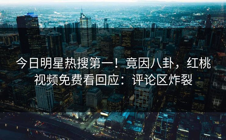 今日明星热搜第一！竟因八卦，红桃视频免费看回应：评论区炸裂