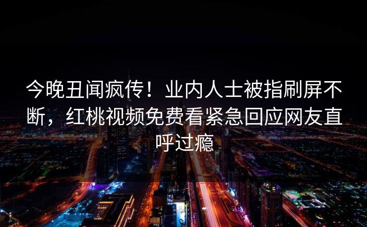 今晚丑闻疯传！业内人士被指刷屏不断，红桃视频免费看紧急回应网友直呼过瘾
