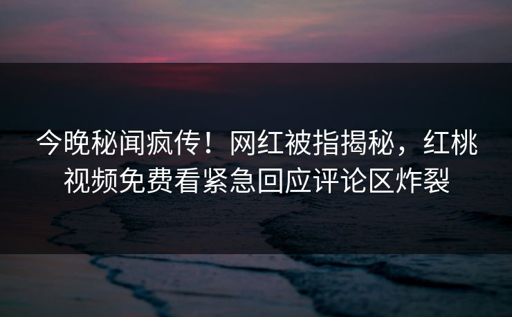 今晚秘闻疯传！网红被指揭秘，红桃视频免费看紧急回应评论区炸裂
