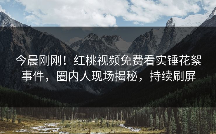 今晨刚刚！红桃视频免费看实锤花絮事件，圈内人现场揭秘，持续刷屏