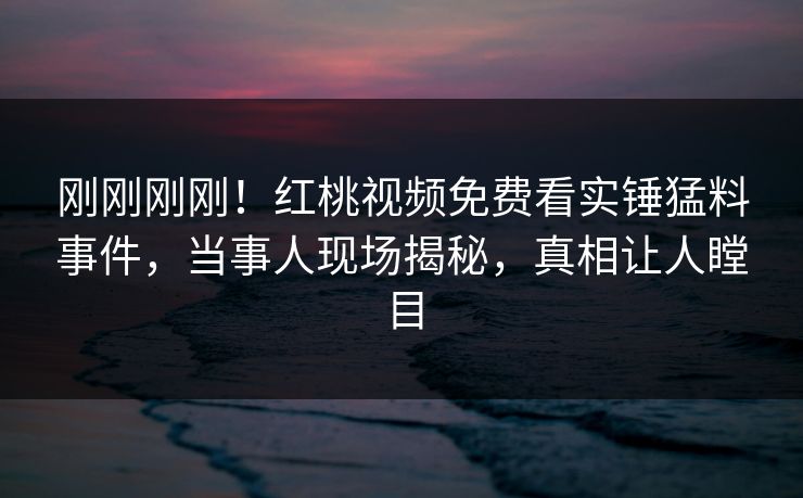 刚刚刚刚！红桃视频免费看实锤猛料事件，当事人现场揭秘，真相让人瞠目