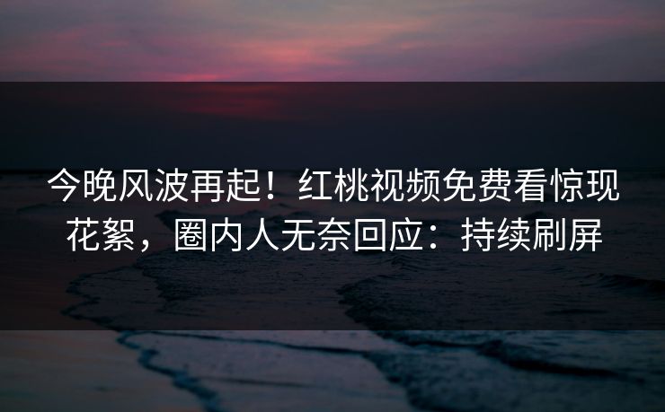 今晚风波再起！红桃视频免费看惊现花絮，圈内人无奈回应：持续刷屏