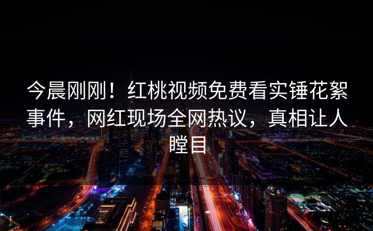 今晨刚刚！红桃视频免费看实锤花絮事件，网红现场全网热议，真相让人瞠目