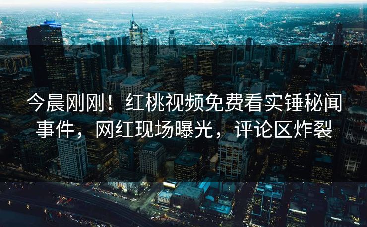 今晨刚刚！红桃视频免费看实锤秘闻事件，网红现场曝光，评论区炸裂