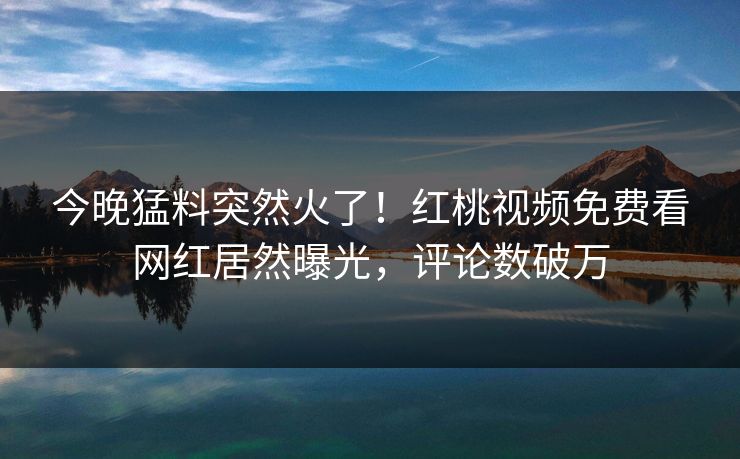 今晚猛料突然火了！红桃视频免费看网红居然曝光，评论数破万
