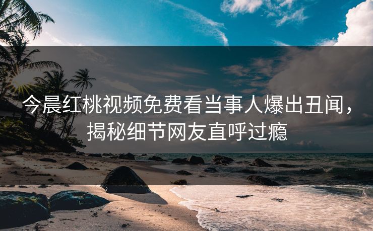 今晨红桃视频免费看当事人爆出丑闻，揭秘细节网友直呼过瘾