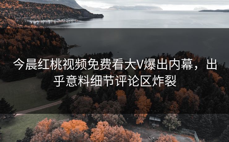 今晨红桃视频免费看大V爆出内幕，出乎意料细节评论区炸裂