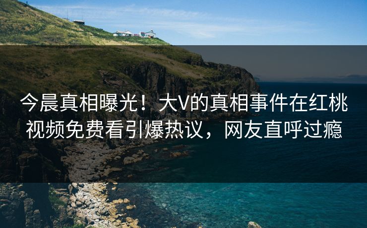 今晨真相曝光！大V的真相事件在红桃视频免费看引爆热议，网友直呼过瘾