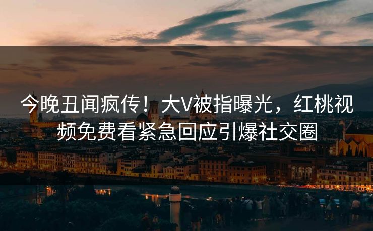 今晚丑闻疯传！大V被指曝光，红桃视频免费看紧急回应引爆社交圈