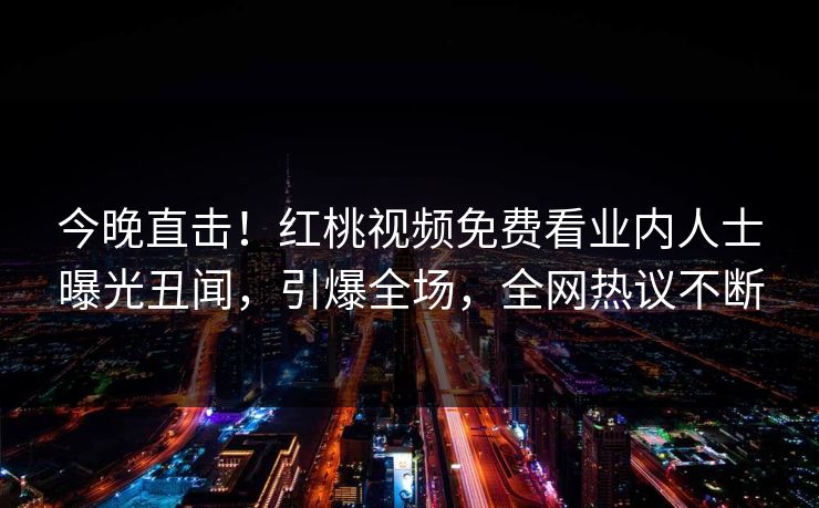 今晚直击！红桃视频免费看业内人士曝光丑闻，引爆全场，全网热议不断