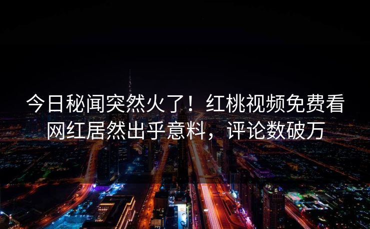 今日秘闻突然火了！红桃视频免费看网红居然出乎意料，评论数破万
