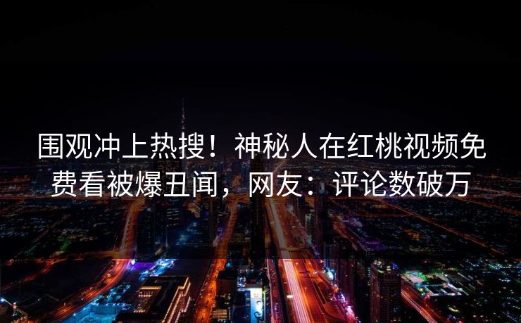 围观冲上热搜！神秘人在红桃视频免费看被爆丑闻，网友：评论数破万