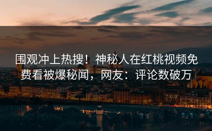 围观冲上热搜！神秘人在红桃视频免费看被爆秘闻，网友：评论数破万