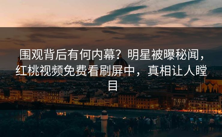 围观背后有何内幕？明星被曝秘闻，红桃视频免费看刷屏中，真相让人瞠目