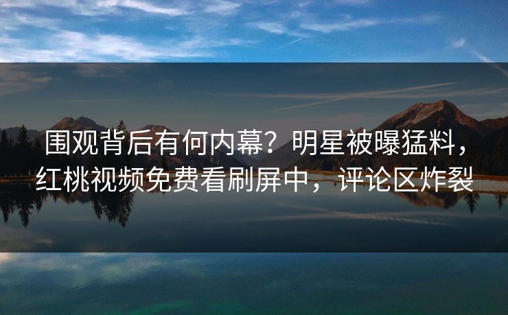围观背后有何内幕？明星被曝猛料，红桃视频免费看刷屏中，评论区炸裂