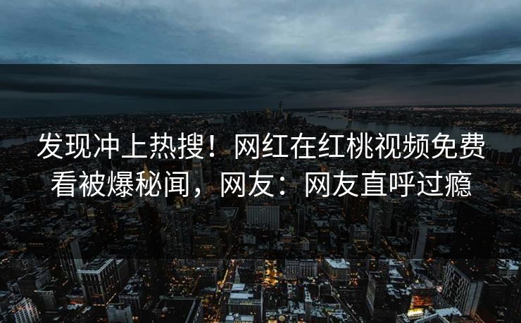 发现冲上热搜！网红在红桃视频免费看被爆秘闻，网友：网友直呼过瘾