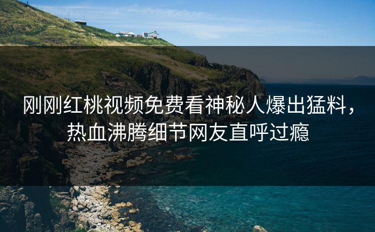 刚刚红桃视频免费看神秘人爆出猛料，热血沸腾细节网友直呼过瘾