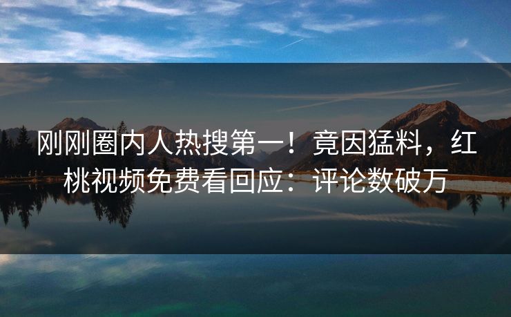 刚刚圈内人热搜第一！竟因猛料，红桃视频免费看回应：评论数破万