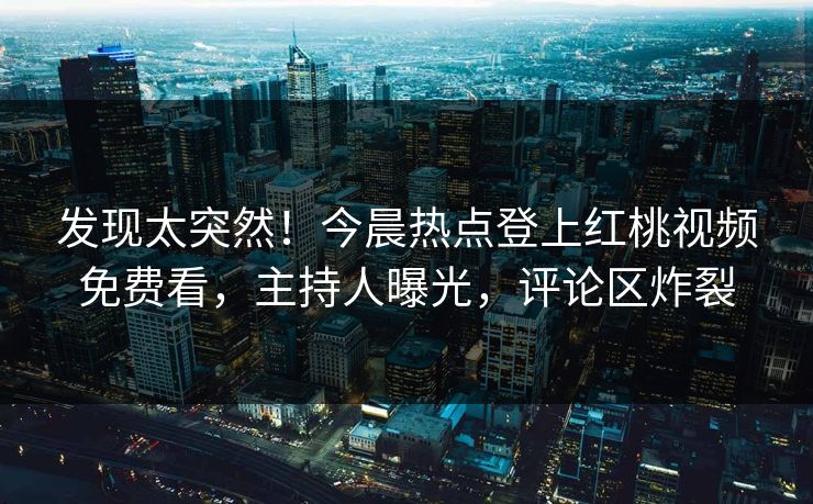发现太突然！今晨热点登上红桃视频免费看，主持人曝光，评论区炸裂