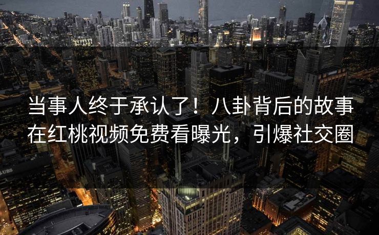 当事人终于承认了！八卦背后的故事在红桃视频免费看曝光，引爆社交圈