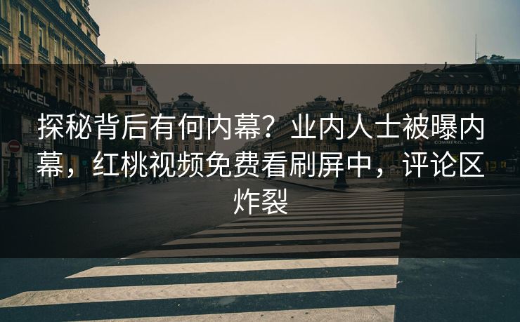 探秘背后有何内幕？业内人士被曝内幕，红桃视频免费看刷屏中，评论区炸裂