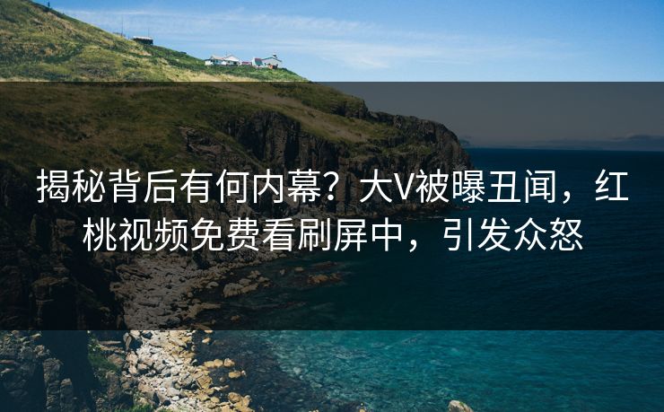 揭秘背后有何内幕？大V被曝丑闻，红桃视频免费看刷屏中，引发众怒