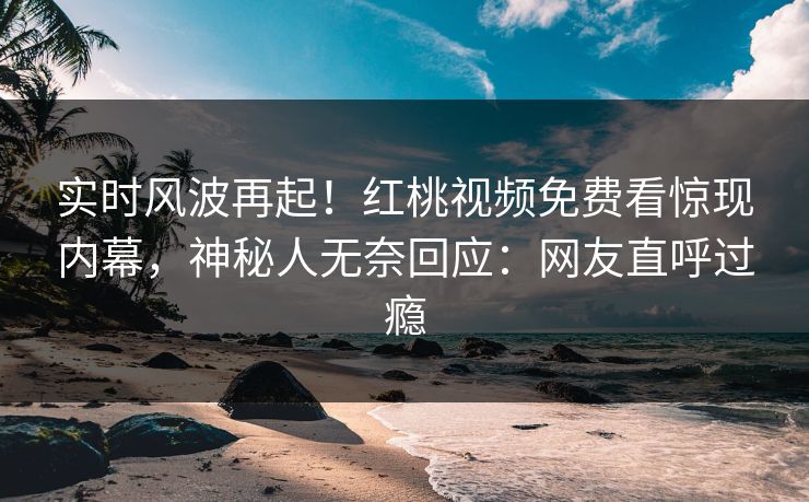 实时风波再起！红桃视频免费看惊现内幕，神秘人无奈回应：网友直呼过瘾