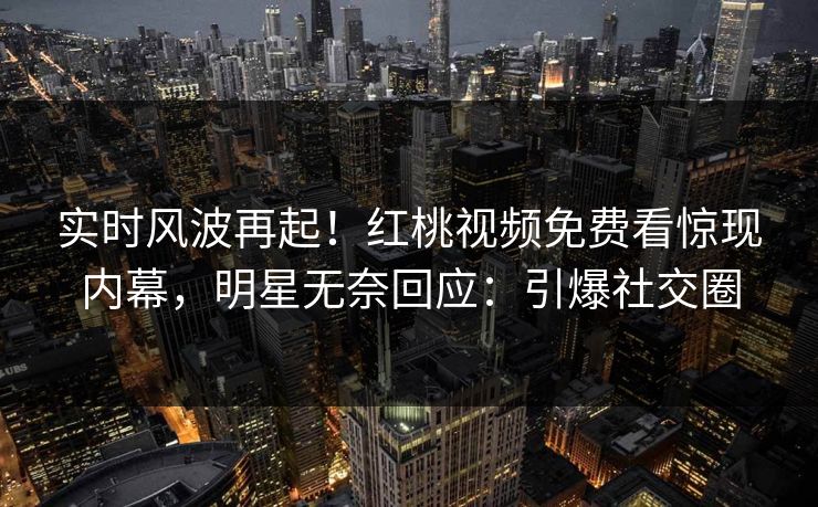 实时风波再起！红桃视频免费看惊现内幕，明星无奈回应：引爆社交圈