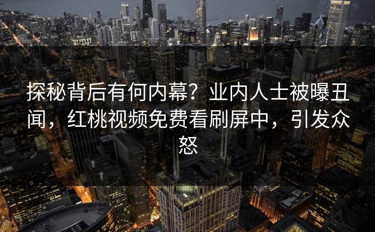 探秘背后有何内幕？业内人士被曝丑闻，红桃视频免费看刷屏中，引发众怒