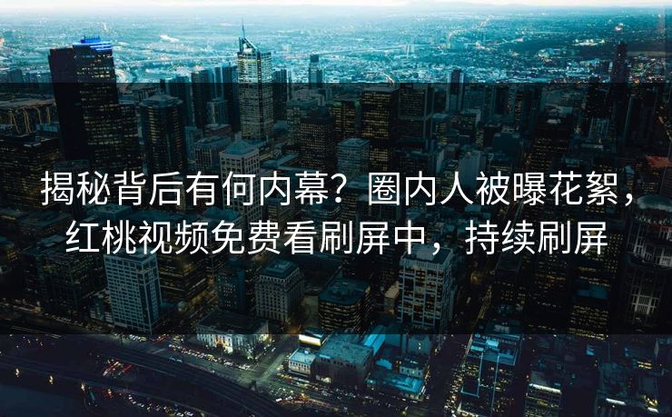 揭秘背后有何内幕？圈内人被曝花絮，红桃视频免费看刷屏中，持续刷屏