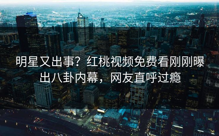 明星又出事？红桃视频免费看刚刚曝出八卦内幕，网友直呼过瘾