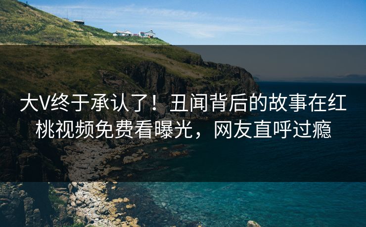 大V终于承认了！丑闻背后的故事在红桃视频免费看曝光，网友直呼过瘾