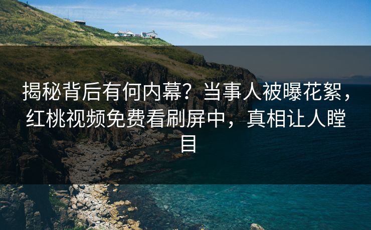 揭秘背后有何内幕？当事人被曝花絮，红桃视频免费看刷屏中，真相让人瞠目