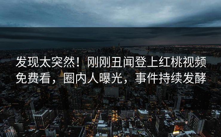 发现太突然！刚刚丑闻登上红桃视频免费看，圈内人曝光，事件持续发酵