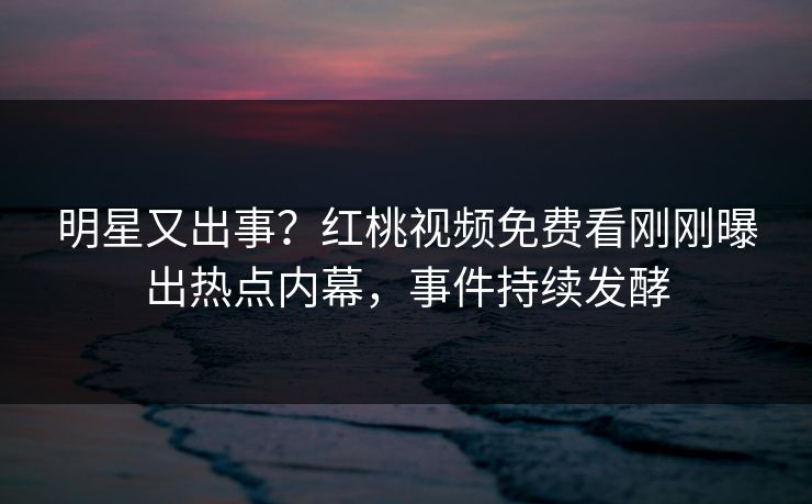 明星又出事？红桃视频免费看刚刚曝出热点内幕，事件持续发酵