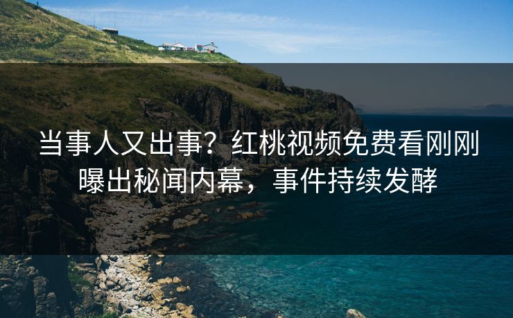 当事人又出事？红桃视频免费看刚刚曝出秘闻内幕，事件持续发酵